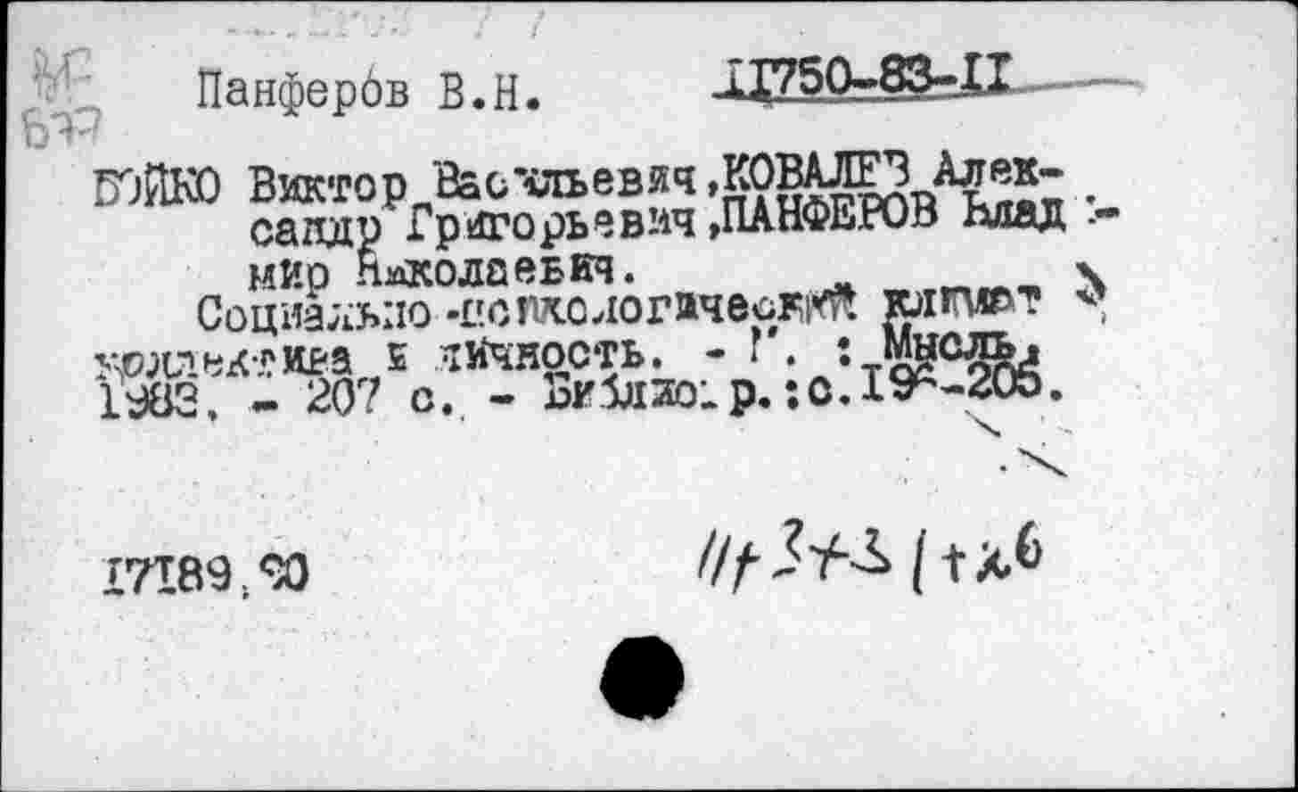 ﻿Панфербв В.Н.
■Л750-83-_И
садд1 мир Николаевич
БОЙКО Виктор Ваочльевяч.КОВАЛЕВ Алек- .
п Григорьевич »ПАНФЕРОВ ддад ■-гачу Николаевич.	.гиен «ч
Социально -пстологачесР|Ф.
удаек^ИЕ-а 5 личность. - г . ••т^с^а 1Ж, - 207 с. - Библио;р.:о. 1^-205.
17189;^0
///’ЛУ-Л